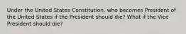 Under the United States Constitution, who becomes President of the United States if the President should die? What if the Vice President should die?