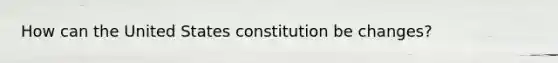 How can the United States constitution be changes?