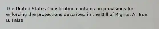 The United States Constitution contains no provisions for enforcing the protections described in the Bill of Rights. A. True B. False