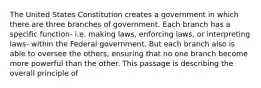 The United States Constitution creates a government in which there are three branches of government. Each branch has a specific function- i.e. making laws, enforcing laws, or interpreting laws- within the Federal government. But each branch also is able to oversee the others, ensuring that no one branch become more powerful than the other. This passage is describing the overall principle of