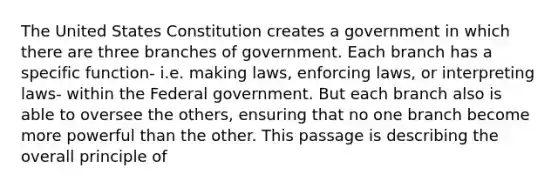 The United States Constitution creates a government in which there are three branches of government. Each branch has a specific function- i.e. making laws, enforcing laws, or interpreting laws- within the Federal government. But each branch also is able to oversee the others, ensuring that no one branch become more powerful than the other. This passage is describing the overall principle of