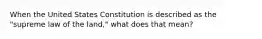 When the United States Constitution is described as the "supreme law of the land," what does that mean?