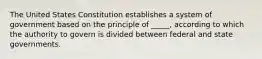 The United States Constitution establishes a system of government based on the principle of _____, according to which the authority to govern is divided between federal and state governments.