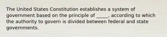 The United States Constitution establishes a system of government based on the principle of _____, according to which the authority to govern is divided between federal and state governments.