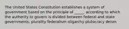 The United States Constitution establishes a system of government based on the principle of _____, according to which the authority to govern is divided between federal and state governments. plurality federalism oligarchy plutocracy deism