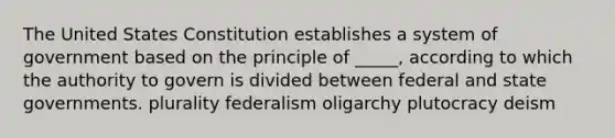 The United States Constitution establishes a system of government based on the principle of _____, according to which the authority to govern is divided between federal and state governments. plurality federalism oligarchy plutocracy deism