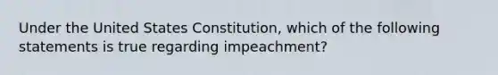 Under the United States Constitution, which of the following statements is true regarding impeachment?