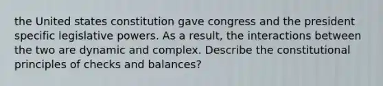 the United states constitution gave congress and the president specific legislative powers. As a result, the interactions between the two are dynamic and complex. Describe the constitutional principles of checks and balances?