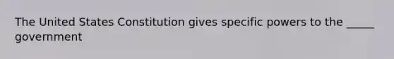 The United States Constitution gives specific powers to the _____ government