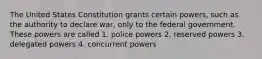 The United States Constitution grants certain powers, such as the authority to declare war, only to the federal government. These powers are called 1. police powers 2. reserved powers 3. delegated powers 4. concurrent powers