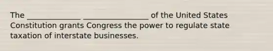 The ______________ _________________ of the United States Constitution grants Congress the power to regulate state taxation of interstate businesses.