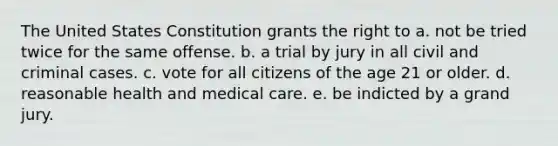 The United States Constitution grants the right to a. not be tried twice for the same offense. b. a trial by jury in all civil and criminal cases. c. vote for all citizens of the age 21 or older. d. reasonable health and medical care. e. be indicted by a grand jury.