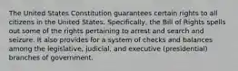 The United States Constitution guarantees certain rights to all citizens in the United States. Specifically, the Bill of Rights spells out some of the rights pertaining to arrest and search and seizure. It also provides for a system of checks and balances among the legislative, judicial, and executive (presidential) branches of government.