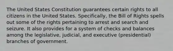 The United States Constitution guarantees certain rights to all citizens in the United States. Specifically, the Bill of Rights spells out some of the rights pertaining to arrest and search and seizure. It also provides for a system of checks and balances among the legislative, judicial, and executive (presidential) branches of government.