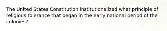 The United States Constitution institutionalized what principle of religious tolerance that began in the early national period of the colonies?