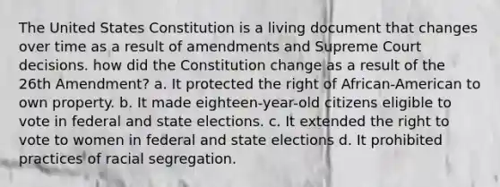 The United States Constitution is a living document that changes over time as a result of amendments and Supreme Court decisions. how did the Constitution change as a result of the 26th Amendment? a. It protected the right of African-American to own property. b. It made eighteen-year-old citizens eligible to vote in federal and state elections. c. It extended the right to vote to women in federal and state elections d. It prohibited practices of racial segregation.