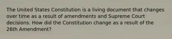 The United States Constitution is a living document that changes over time as a result of amendments and Supreme Court decisions. How did the Constitution change as a result of the 26th Amendment?