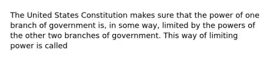 The United States Constitution makes sure that the power of one branch of government is, in some way, limited by the powers of the other two branches of government. This way of limiting power is called