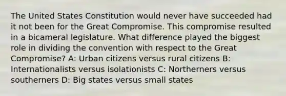 The United States Constitution would never have succeeded had it not been for the Great Compromise. This compromise resulted in a bicameral legislature. What difference played the biggest role in dividing the convention with respect to the Great Compromise? A: Urban citizens versus rural citizens B: Internationalists versus isolationists C: Northerners versus southerners D: Big states versus small states