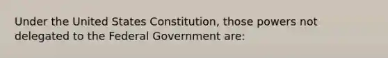 Under the United States Constitution, those powers not delegated to the Federal Government are: