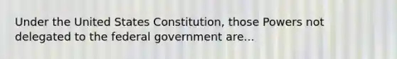 Under the United States Constitution, those Powers not delegated to the federal government are...