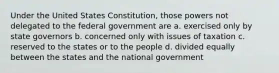 Under the United States Constitution, those powers not delegated to the federal government are a. exercised only by state governors b. concerned only with issues of taxation c. reserved to the states or to the people d. divided equally between the states and the national government