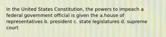 In the United States Constitution, the powers to impeach a federal government official is given the a.house of representatives b. president c. state legislatures d. supreme court