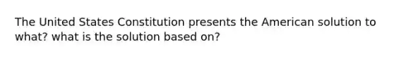 The United States Constitution presents the American solution to what? what is the solution based on?