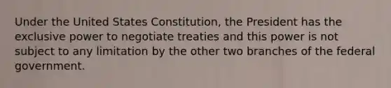 Under the United States Constitution, the President has the exclusive power to negotiate treaties and this power is not subject to any limitation by the other two branches of the federal government.