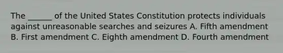 The ______ of the United States Constitution protects individuals against unreasonable searches and seizures A. Fifth amendment B. First amendment C. Eighth amendment D. Fourth amendment