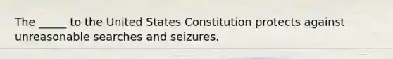 The _____ to the United States Constitution protects against unreasonable searches and seizures.