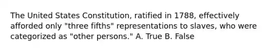 The United States Constitution, ratified in 1788, effectively afforded only "three fifths" representations to slaves, who were categorized as "other persons." A. True B. False