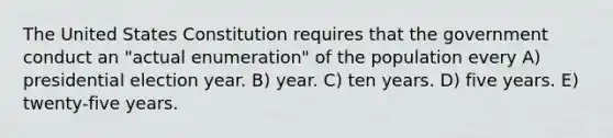 The United States Constitution requires that the government conduct an "actual enumeration" of the population every A) presidential election year. B) year. C) ten years. D) five years. E) twenty-five years.