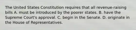 The United States Constitution requires that all revenue-raising bills A. must be introduced by the poorer states. B. have the Supreme Court's approval. C. begin in the Senate. D. originate in the House of Representatives.