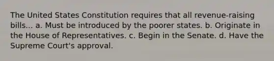 The United States Constitution requires that all revenue-raising bills... a. Must be introduced by the poorer states. b. Originate in the House of Representatives. c. Begin in the Senate. d. Have the Supreme Court's approval.