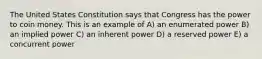 The United States Constitution says that Congress has the power to coin money. This is an example of A) an enumerated power B) an implied power C) an inherent power D) a reserved power E) a concurrent power