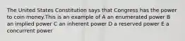 The United States Constitution says that Congress has the power to coin money.This is an example of A an enumerated power B an implied power C an inherent power D a reserved power E a concurrent power