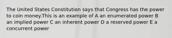 The United States Constitution says that Congress has the power to coin money.This is an example of A an enumerated power B an implied power C an inherent power D a reserved power E a concurrent power