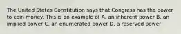 The United States Constitution says that Congress has the power to coin money. This is an example of A. an inherent power B. an implied power C. an enumerated power D. a reserved power