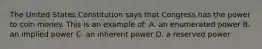 The United States Constitution says that Congress has the power to coin money. This is an example of: A. an enumerated power B. an implied power C. an inherent power D. a reserved power