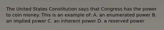 The United States Constitution says that Congress has the power to coin money. This is an example of: A. an enumerated power B. an implied power C. an inherent power D. a reserved power