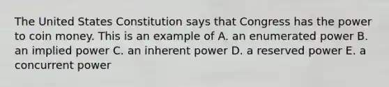 The United States Constitution says that Congress has the power to coin money. This is an example of A. an enumerated power B. an implied power C. an inherent power D. a reserved power E. a concurrent power