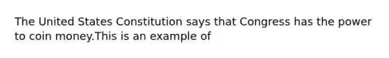 The United States Constitution says that Congress has the power to coin money.This is an example of