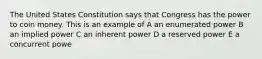 The United States Constitution says that Congress has the power to coin money. This is an example of A an enumerated power B an implied power C an inherent power D a reserved power E a concurrent powe