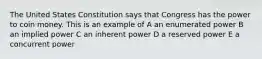 The United States Constitution says that Congress has the power to coin money. This is an example of A an enumerated power B an implied power C an inherent power D a reserved power E a concurrent power