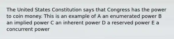 The United States Constitution says that Congress has the power to coin money. This is an example of A an enumerated power B an implied power C an inherent power D a reserved power E a concurrent power