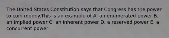 The United States Constitution says that Congress has the power to coin money.This is an example of A. an enumerated power B. an implied power C. an inherent power D. a reserved power E. a concurrent power