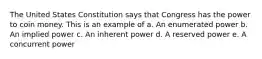 The United States Constitution says that Congress has the power to coin money. This is an example of a. An enumerated power b. An implied power c. An inherent power d. A reserved power e. A concurrent power