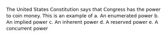 The United States Constitution says that Congress has the power to coin money. This is an example of a. An enumerated power b. An implied power c. An inherent power d. A reserved power e. A concurrent power