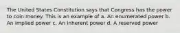 The United States Constitution says that Congress has the power to coin money. This is an example of a. An enumerated power b. An implied power c. An inherent power d. A reserved power